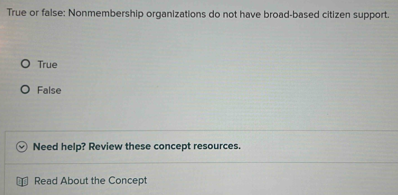 True or false: Nonmembership organizations do not have broad-based citizen support.
True
False
Need help? Review these concept resources.
Read About the Concept