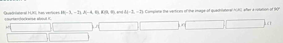 Quadrilateral HJKL has vertices H(-3,-2), J(-4,0), K(0,0) , and L(-2,-2). Complete the vertices of the image of quadrilateral HJKL after a rotation of 90°
counterclockwise about K.
H
K