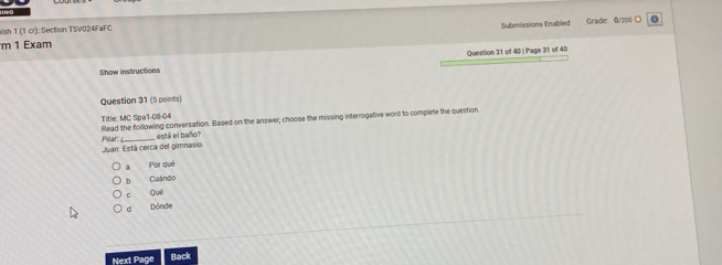 aish 1 (1 cr): Section T5V024FaFC
m 1 Exam Submissions Enabled Grade: Q/200 ○
0
Show instructions Question 31 of 40 | Page 31 of 40
Question 31 (5 points)
Title: MC Spa1-08-04 Read the following conversation. Based on the answer, choose the missing interrogative word to complete the question
Juan: Está cerca del gimnasio Plar está el baño?
a Por qué
b Cuándo
c Qué
d Dönde
Next Page Back