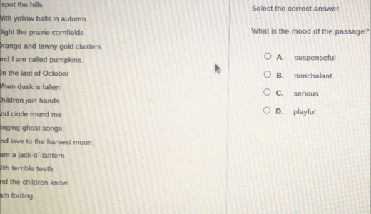 spot the hills Select the correct answer.
With yellow balls in autumn.
light the prairie cornfields What is the mood of the passage?
Drange and tawny gold clusters
nd I am called pumpkins. A. suspenseful
On the last of October B. nonchalant
When dusk is fallen C. serious
hildren join hands
nd circle round me D. playful
inging ghost songs
nd love to the harvest moon;
am a jack-o'-lantern
ith terrible teeth
nd the children know 
am fooling.