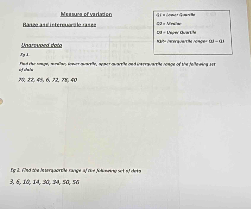 Measure of variation Q1= Lower Quartile
Q2=
Range and interquartile range Median
Q3= Upper Quartile
IQR= Interquartile range =Q3-Q1
Ungrouped data 
Eg 1. 
Find the range, median, lower quartile, upper quartile and interquartile range of the following set 
of data
70, 22, 45, 6, 72, 78, 40
Eg 2. Find the interquartile range of the following set of data
3, 6, 10, 14, 30, 34, 50, 56