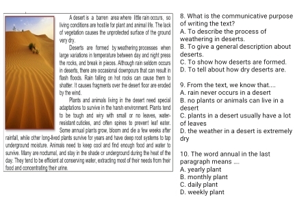 A desert is a bamen area where little rain occurs, so 8. What is the communicative purpose
living conditions are hostile for plant and animal life. The lack of writing the text?
of vegetation causes the unprotected surface of the ground A. To describe the process of
weathering in deserts.
vary dry. B. To give a general description about
Deserts are formed by weathering processes when
large variations in temperature between day and night press deserts.
the rocks, and break in pieces. Although rain seldom occurs C. To show how deserts are formed.
in deserts, there are occasional dowmpours that can result in D. To tell about how dry deserts are.
flash floods. Rain falling on hot rocks can cause them to
shatter. It causes fragments over the desert floor are eroded 9. From the text, we know that....
by the wind. A. rain never occurs in a desert
Plants and animals living in the desert need special B. no plants or animals can live in a
adeptations to sunrive in the harsh environment. Plants tend desert
to be tough and wiry with small or no leaves, water- C. plants in a desert usually have a lo
resistant cuticles, and often spines to prevent leaf eater. of leaves
Some annual plants grow, bloom and die a few weeks after D. the weather in a desert is extremely
rainfall, while other long-lived plants survive for years and have deep root systems to tap dry
underground moisture. Animals need to keep cool and find enough food and water to
sunrive. Many are noctumal, and stay in the shade or underground during the heat of the 10. The word annual in the las
day. They tend to be efficient at conserving water, extracting most of their needs from their paragraph means ....
food and concentrating their urine. A. yearly plant
B. monthly plant
C. daily plant
D. weekly plant