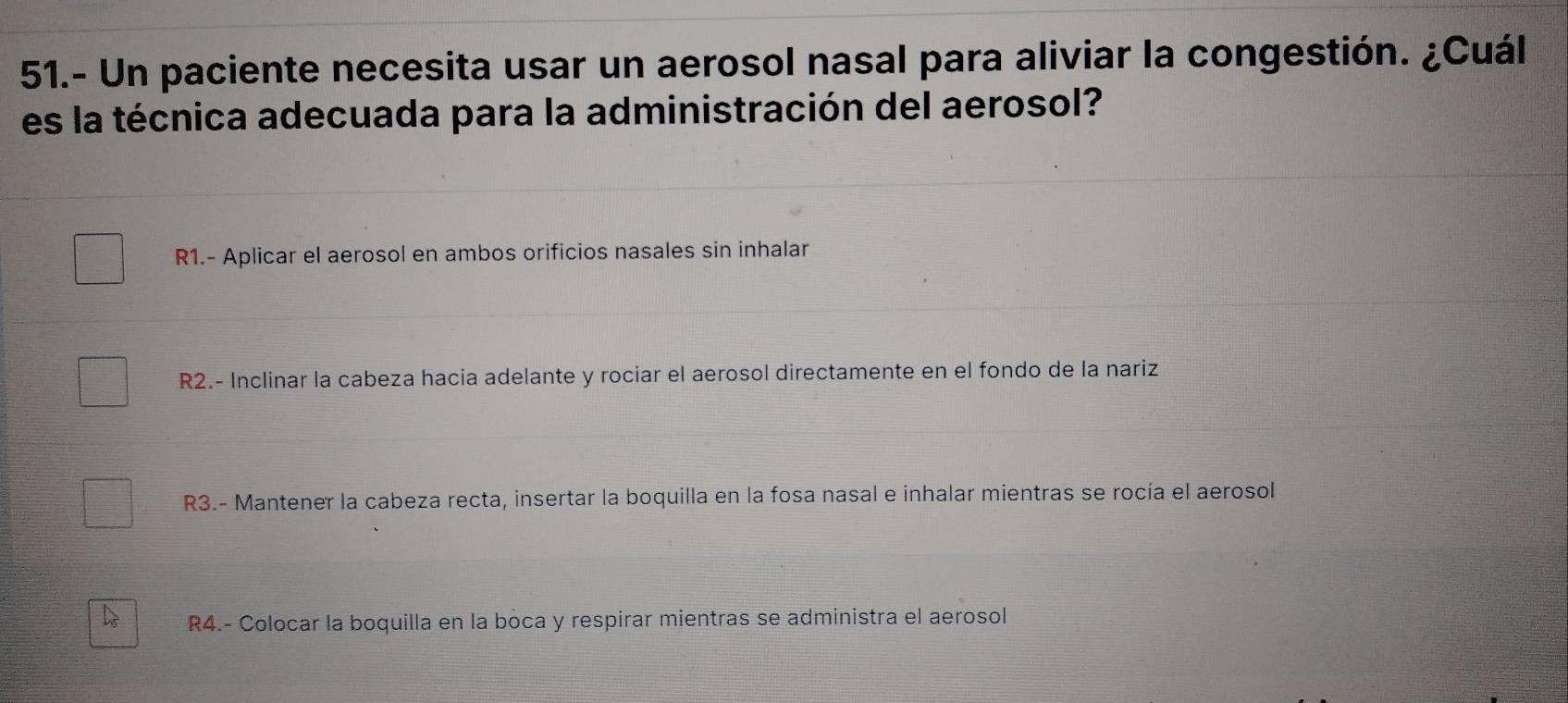 51.- Un paciente necesita usar un aerosol nasal para aliviar la congestión. ¿Cuál
es la técnica adecuada para la administración del aerosol?
R1.- Aplicar el aerosol en ambos orificios nasales sin inhalar
R2.- Inclinar la cabeza hacia adelante y rociar el aerosol directamente en el fondo de la nariz
R3.- Mantener la cabeza recta, insertar la boquilla en la fosa nasal e inhalar mientras se rocía el aerosol
R4.- Colocar la boquilla en la boca y respirar mientras se administra el aerosol