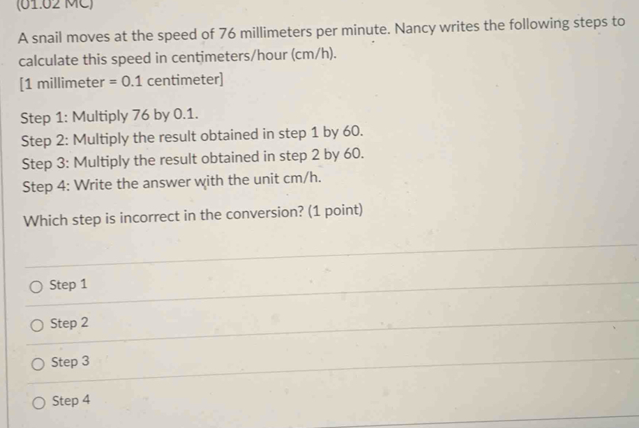 (01.02 MC)
A snail moves at the speed of 76 millimeters per minute. Nancy writes the following steps to
calculate this speed in centimeters/hour (cm/h).
[ 1 millimeter =0.1 centimeter ]
Step 1: Multiply 76 by 0.1.
Step 2 : Multiply the result obtained in step 1 by 60.
Step 3 : Multiply the result obtained in step 2 by 60.
Step 4 : Write the answer with the unit cm/h.
Which step is incorrect in the conversion? (1 point)
Step 1
Step 2
Step 3
Step 4