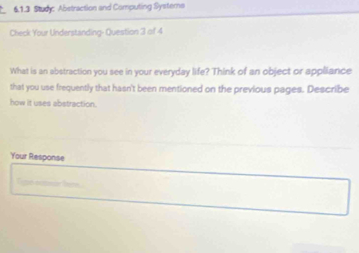 Study: Abstraction and Computing Systerns 
Check Your Understanding- Question 3 of 4 
What is an abstraction you see in your everyday life? Think of an object or appliance 
that you use frequently that hasn't been mentioned on the previous pages. Describe 
how it uses abstraction. 
Your Response
