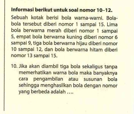 Informasi berikut untuk soal nomor 10 - 12. 
Sebuah kotak berisi bola warna-warni. Bola- 
bola tersebut diberi nomor 1 sampai 15. Lima 
bola berwarna merah diberi nomor 1 sampai 
5, empat bola berwarna kuning diberi nomor 6
sampai 9, tiga bola berwarna hijau diberi nomor
10 sampai 12, dan bola berwarna hitam diberi 
nomor 13 sampai 15. 
10. Jika akan diambil tiga bola sekaligus tanpa 
memerhatikan warna bola maka banyaknya 
cara pengambilan atau susunan bola 
sehingga menghasilkan bola dengan nomor 
yang berbeda adalah ....