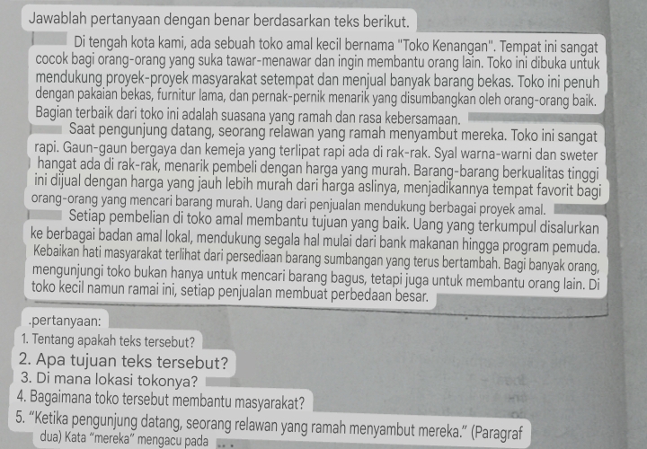 Jawablah pertanyaan dengan benar berdasarkan teks berikut.
Di tengah kota kami, ada sebuah toko amal kecil bernama "Toko Kenangan". Tempat ini sangat
cocok bagi orang-orang yang suka tawar-menawar dan ingin membantu orang lain. Toko ini dibuka untuk
mendukung proyek-proyek masyarakat setempat dan menjual banyak barang bekas. Toko ini penuh
dengan pakaian bekas, furnitur lama, dan pernak-pernik menarik yang disumbangkan oleh orang-orang baik.
Bagian terbaik dari toko ini adalah suasana yang ramah dan rasa kebersamaan.
Saat pengunjung datang, seorang relawan yang ramah menyambut mereka. Toko ini sangat
rapi. Gaun-gaun bergaya dan kemeja yang terlipat rapi ada di rak-rak. Syal warna-warni dan sweter
hangat ada di rak-rak, menarik pembeli dengan harga yang murah. Barang-barang berkualitas tinggi
ini dijual dengan harga yang jauh lebih murah dari harga aslinya, menjadikannya tempat favorit bagi
orang-orang yang mencari barang murah. Uang dari penjualan mendukung berbagai proyek amal.
Setiap pembelian di toko amal membantu tujuan yang baik. Uang yang terkumpul disalurkan
ke berbagai badan amal lokal, mendukung segala hal mulai dari bank makanan hingga program pemuda.
Kebaikan hati masyarakat terlihat dari persediaan barang sumbangan yang terus bertambah. Bagi banyak orang,
mengunjungi toko bukan hanya untuk mencari barang bagus, tetapi juga untuk membantu orang lain. Di
toko kecil namun ramai ini, setiap penjualan membuat perbedaan besar.
.pertanyaan:
1. Tentang apakah teks tersebut?
2. Apa tujuan teks tersebut?
3. Di mana lokasi tokonya?
4. Bagaimana toko tersebut membantu masyarakat?
5. “Ketika pengunjung datang, seorang relawan yang ramah menyambut mereka.” (Paragraf
dua) Kata “mereka” mengacu pada