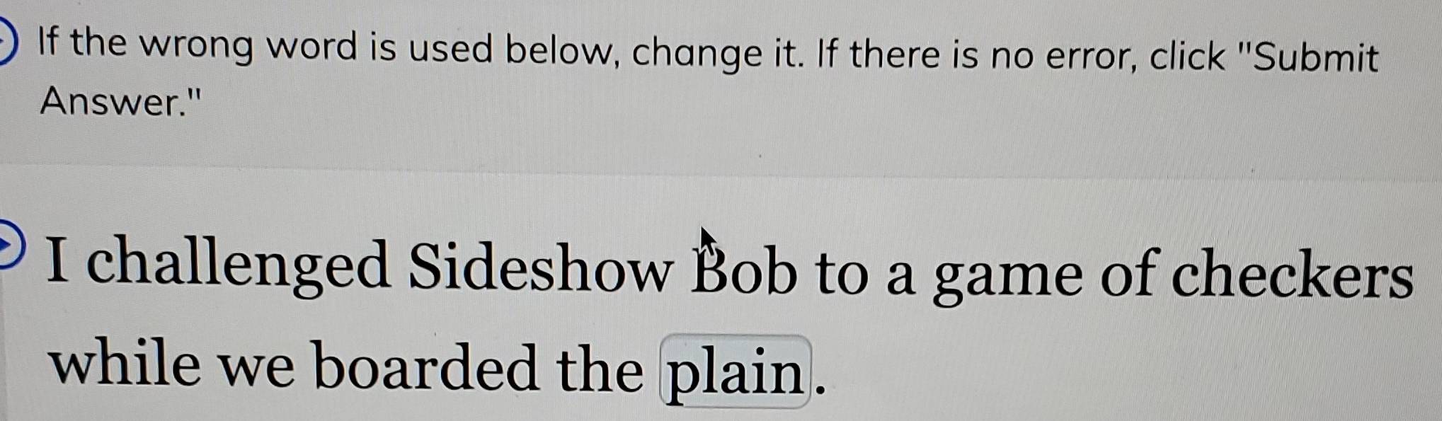 If the wrong word is used below, change it. If there is no error, click "Submit 
Answer." 
I challenged Sideshow Bob to a game of checkers 
while we boarded the plain.