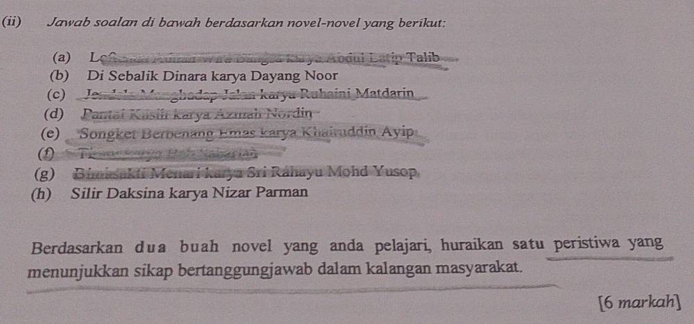 (ii) Jawab soalan di bawah berdasarkan novel-novel yang berikut: 
(a) L Aodul Latip Talib 
(b) Di Sebalik Dinara karya Dayang Noor 
(c) Jendl i karya Ruhaini Matdarin 
(d) Pantai Kasiiı karya Azmah Nordin 
(e) Songket Berbenang Emas karya Khairuddin Ayip 
(1) 31
(g) Bimasakti Menari karya Sri Ráhayu Mohd Yusop 
(h) Silir Daksina karya Nizar Parman 
Berdasarkan dua buah novel yang anda pelajari, huraikan satu peristiwa yang 
menunjukkan sikap bertanggungjawab dalam kalangan masyarakat. 
[6 markah]