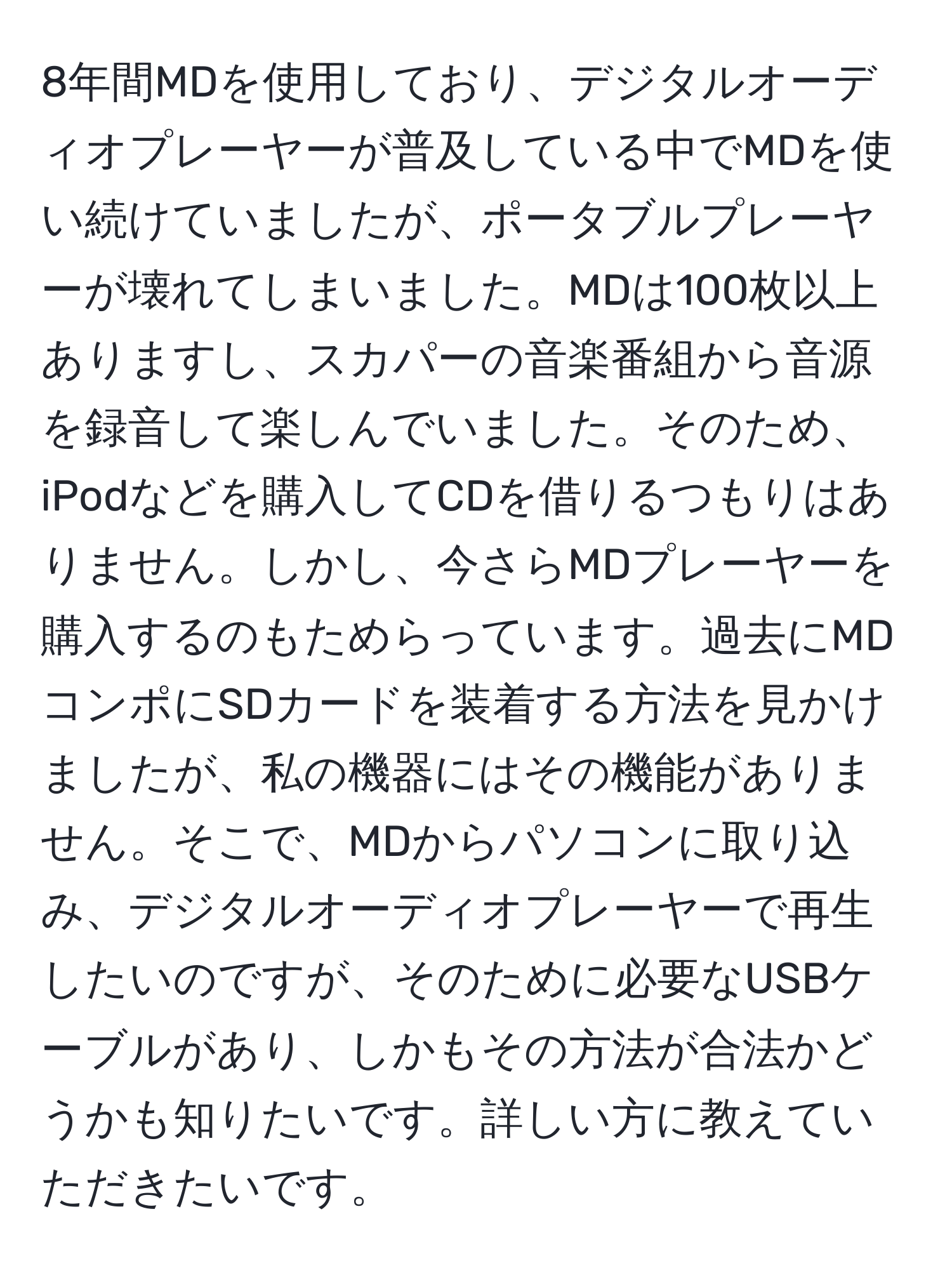 8年間MDを使用しており、デジタルオーディオプレーヤーが普及している中でMDを使い続けていましたが、ポータブルプレーヤーが壊れてしまいました。MDは100枚以上ありますし、スカパーの音楽番組から音源を録音して楽しんでいました。そのため、iPodなどを購入してCDを借りるつもりはありません。しかし、今さらMDプレーヤーを購入するのもためらっています。過去にMDコンポにSDカードを装着する方法を見かけましたが、私の機器にはその機能がありません。そこで、MDからパソコンに取り込み、デジタルオーディオプレーヤーで再生したいのですが、そのために必要なUSBケーブルがあり、しかもその方法が合法かどうかも知りたいです。詳しい方に教えていただきたいです。