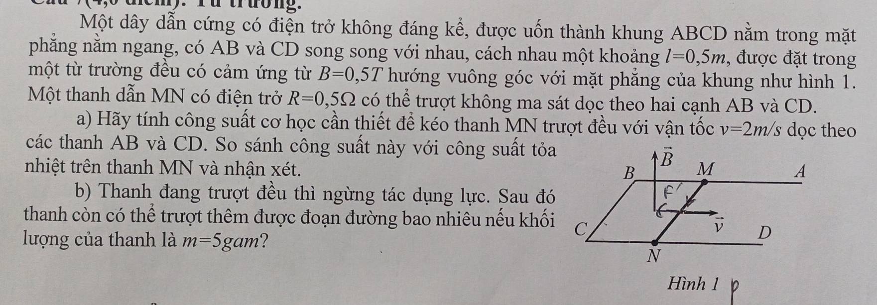 demy. Yü trưong.
Một dây dẫn cứng có điện trở không đáng kể, được uốn thành khung ABCD nằm trong mặt
phẳng nằm ngang, có AB và CD song song với nhau, cách nhau một khoảng l=0,5m , được đặt trong
một từ trường đều có cảm ứng từ B=0,5T hướng vuông góc với mặt phẳng của khung như hình 1.
Một thanh dẫn MN có điện trở R=0,5Omega có thể trượt không ma sát dọc theo hai cạnh AB và CD.
a) Hãy tính công suất cơ học cần thiết để kéo thanh MN trượt đều với vận tốc v=2m/s dọc theo
các thanh AB và CD. So sánh công suất này với công suất tỏa
nhiệt trên thanh MN và nhận xét. 
b) Thanh đang trượt đều thì ngừng tác dụng lực. Sau đó
thanh còn có thể trượt thêm được đoạn đường bao nhiêu nếu khối
lượng của thanh là m=5gam ?
Hình 1