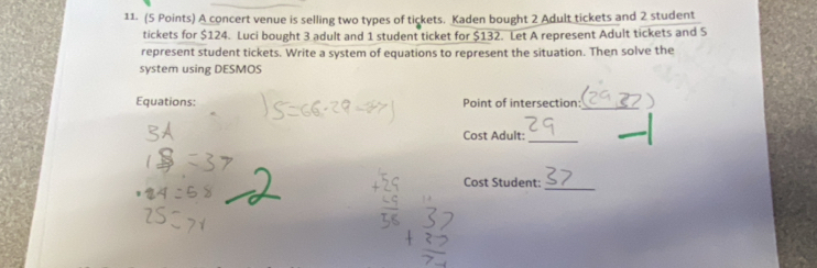 A concert venue is selling two types of tickets. Kaden bought 2 Adult tickets and 2 student 
tickets for $124. Luci bought 3 adult and 1 student ticket for $132. Let A represent Adult tickets and S 
represent student tickets. Write a system of equations to represent the situation. Then solve the 
system using DESMOS 
Equations: Point of intersection: 
_ 
Cost Adult: 
_ 
_ 
Cost Student: