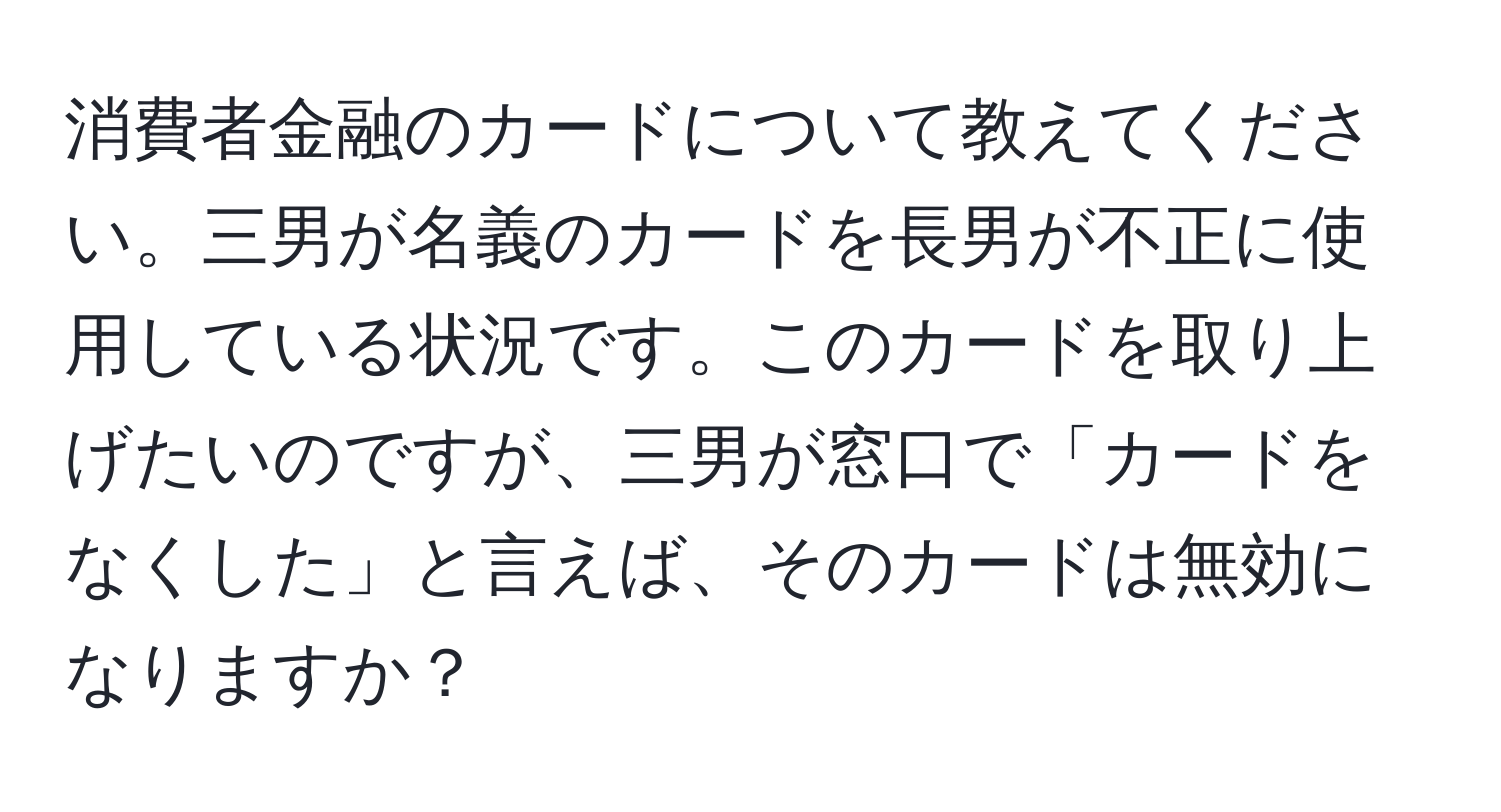 消費者金融のカードについて教えてください。三男が名義のカードを長男が不正に使用している状況です。このカードを取り上げたいのですが、三男が窓口で「カードをなくした」と言えば、そのカードは無効になりますか？