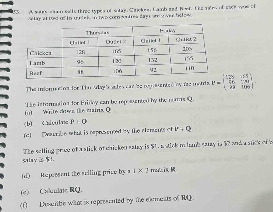 A satay chain sells three types of satay, Chicken, Lamb and Beef. The sales of each type of 
satay at two of its outlets in two consecutive days are given below. 
The information for Thursday’s sales can be represented by the matrix P=beginpmatrix 128&165 96&120 88&106endpmatrix. 
The information for Friday can be represented by the matrix Q. 
(a) Write down the matrix Q. 
(b) Calculate P+Q. 
(c) Describe what is represented by the elements of P+Q. 
The selling price of a stick of chicken satay is $1, a stick of lamb satay is $2 and a stick of b 
satay is $3. 
(d) Represent the selling price by a 1* 3 matrix R. 
(e) Calculate RQ. 
(f) Describe what is represented by the elements of RQ.