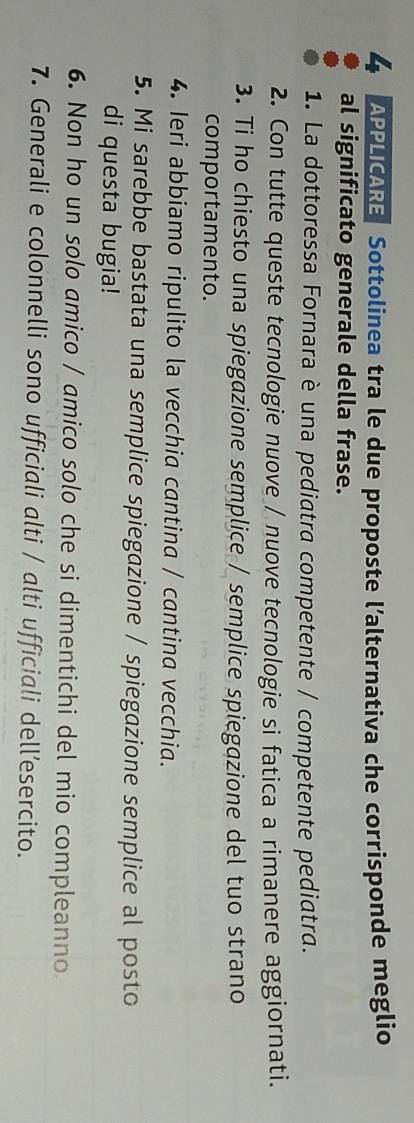 APPLICARE Sottolinea tra le due proposte l’alternativa che corrisponde meglio 
al significato generale della frase. 
1. La dottoressa Fornara è una pediatra competente / competente pediatra. 
2. Con tutte queste tecnologie nuove / nuove tecnologie si fatica a rimanere aggiornati. 
3. Ti ho chiesto una spiegazione semplice / semplice spiegazione del tuo strano 
comportamento. 
4. Ieri abbiamo ripulito la vecchia cantina / cantina vecchia. 
5. Mi sarebbe bastata una semplice spiegazione / spiegazione semplice al posto 
di questa bugia! 
6. Non ho un solo amico / amico solo che si dimentichi del mio compleanno 
7. Generali e colonnelli sono ufficiali alti / alti ufficiali dell’esercito.