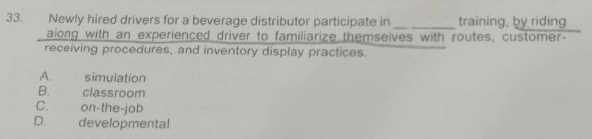 Newly hired drivers for a beverage distributor participate in _training, by riding
along with an experienced driver to familiarize themselves with routes, customer-
receiving procedures, and inventory display practices.
A. simulation
B.£ classroom
C.€£ on-the-job
D.£ developmental