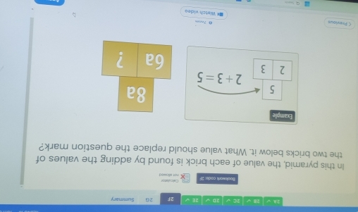 2A √ 28 √ 2C √ 20 √ 2E √ ^·  2G Summary
Buokwark code: 2F not sllowed Calcullste
In this pyramid, the value of each brick is found by adding the values of
the two bricks below it. What value should replace the question mark?
8a
6a ?
à Tnim
くPrevious =* Watch video