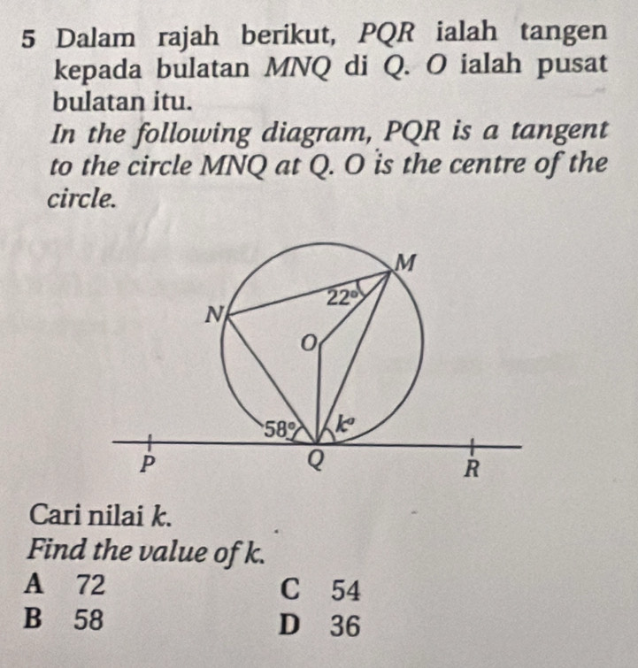 Dalam rajah berikut, PQR ialah tangen
kepada bulatan MNQ di Q. O ialah pusat
bulatan itu.
In the following diagram, PQR is a tangent
to the circle MNQ at Q. O is the centre of the
circle.
Cari nilai k.
Find the value of k.
A 72 C 54
B 58 D 36