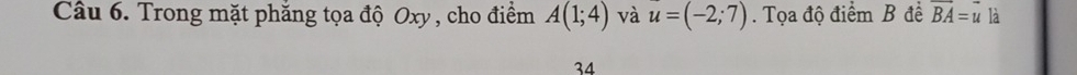 Trong mặt phăng tọa độ Oxy , cho điểm A(1;4) và u=(-2;7). Tọa độ điểm B đề vector BA=vector u là 
34