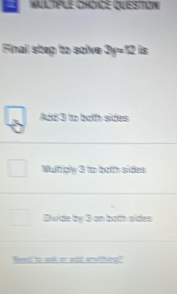 MulTple ChOiCe Question
Final step to solve 3y=12 is
Add 3 to both sides
Wultfply 3 to both sides
Divide by 3 am both sides
ed too ask or add anwthing?"