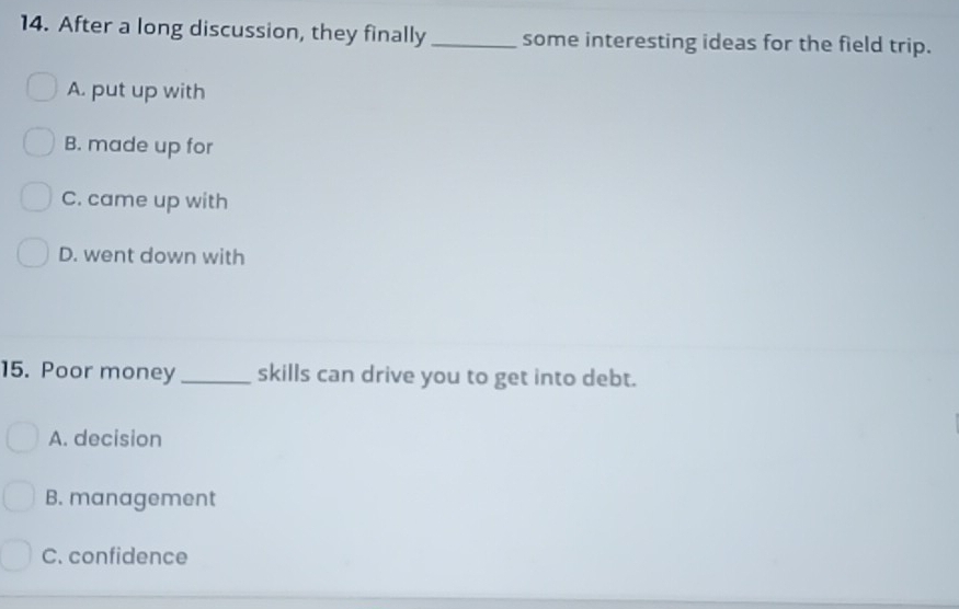 After a long discussion, they finally _some interesting ideas for the field trip.
A. put up with
B. made up for
C. came up with
D. went down with
15. Poor money _skills can drive you to get into debt.
A. decision
B. management
C. confidence