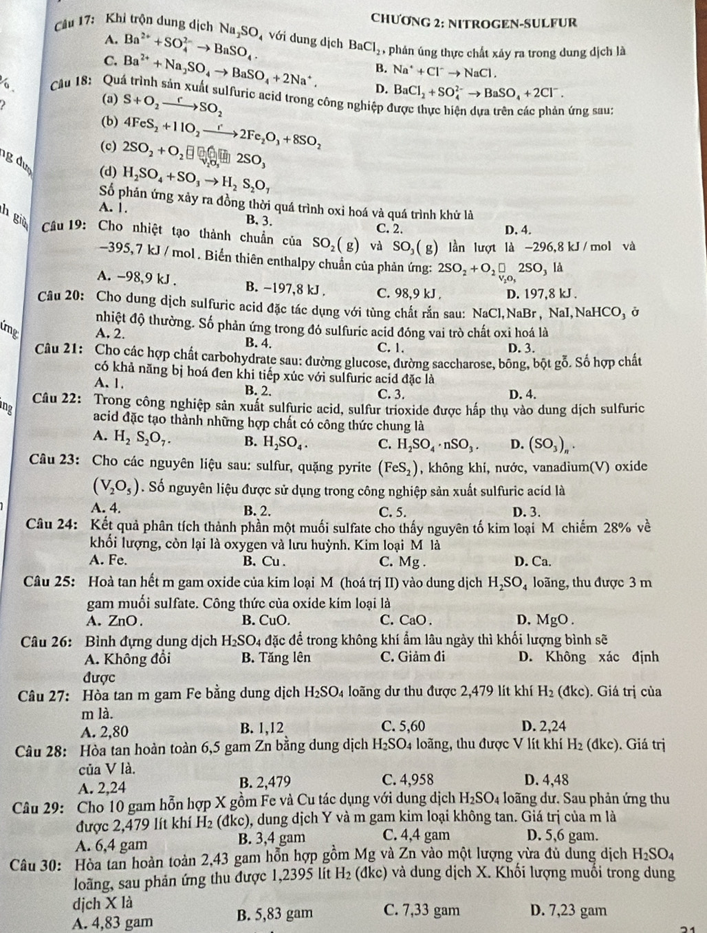 CHƯơNG 2: NITROGEN-SULFUR
A. Ba^(2+)+SO_4^((2-)to BaSO_4).
Cu 17: Khi trộn dung dịch Na_2SO_4 với dung dịch BaCl_2 ,phán úng thực chất xảy ra trong dung dịch là
B. Na^++Cl^-to NaCl.
C. Ba^(2+)+Na_2SO_4to BaSO_4+2Na^+. D. BaCl_2+SO_4^((2-)to BaSO_4)+2Cl^-.
Cầu 18: Quá trình sản xuất sulfuric acid trong công nghiệp ở
2
(a) S+O_2xrightarrow rSO_2
ứng sau:
(b) 4FeS_2+11O_2to 2Fe_2O_3+8SO_2
(c) 2SO_2+O_2 □ □ □ 2SO,
gđượ (d) H_2SO_4+SO_3to H_2S_2O_7
Số phản ứng xảy ra đồng thời quá trình oxi hoá và quá trình khử là
A. 1. B. 3.
C. 2. D. 4.
h giù  Cầu 19: Cho nhiệt tạo thành chuẩn của SO_2(g) và SO_3(g) lần lượt là -296,8kJ/ mol và
395, 7 kJ / mol . Biến thiên enthalpy chuẩn của phản ứng: 2SO_2+O_2□ 2SO_3 /.
A. -98,9 kJ . B. -197,8 kJ . C. 98,9 kJ . D. 197,8 kJ .
Câu 20: Cho dung dịch sulfuric acid đặc tác dụng với tùng chất rắn sau: NaCl,NaBr, NaI,NaHCO₃ ở
nhiệt độ thường. Số phản ứng trong đó sulfuric acid đóng vai trò chất oxi hoá là
úng
A. 2. B. 4. C. 1. D. 3.
Câu 21: Cho các hợp chất carbohydrate sau: đường glucose, đường saccharose, bông, bột gỗ. Số hợp chất
có khả năng bị hoá đen khi tiếp xúc với sulfuric acid đặc là
A. 1. B. 2. C. 3. D. 4.
ng Câu 22: Trong công nghiệp sản xuất sulfuric acid, sulfur trioxide được hấp thụ vào dung dịch sulfuric
acid đặc tạo thành những hợp chất có công thức chung là
A. H_2S_2O_7.
B. H_2SO_4. C. H_2SO_4· nSO_3. D. (SO_3)_n.
Câu 23: Cho các nguyên liệu sau: sulfur, quặng pyrite (FeS_2) , không khí, nước, vanadium(V) oxide
(V_2O_5). Số nguyên liệu được sử dụng trong công nghiệp sản xuất sulfuric acid là
A. 4. B. 2. C. 5. D. 3.
Câu 24: Kết quả phân tích thành phần một muối sulfate cho thấy nguyên tố kim loại M chiếm 28% về
khối lượng, còn lại là oxygen và lưu huỳnh. Kim loại M là
A. Fe. B. Cu . C. Mg . D. Ca.
Câu 25: Hoà tan hết m gam oxide của kim loại M (hoá trị II) vào dung dịch H_2SO_4 loãng, thu được 3 m
gam muối sulfate. Công thức của oxide kim loại là
A.ZnO. B. CuO. C. CaO . D, MgO .
Câu 26: Bình đựng dung dịch H_2SO_4 đặc để trong không khí ẩm lâu ngày thì khối lượng bình sẽ
A. Không đổi B. Tăng lên C. Giảm đi D. Không xác định
được
Câu 27: Hòa tan m gam Fe bằng dung dịch H_2SO_4 loãng dư thu được 2,479 lít khí H_2(dkc). Giá trị của
m là.
A. 2,80 B. 1,12 C. 5,60 D. 2,24
Câu 28: Hòa tan hoàn toàn 6,5 gam Zn bằng dung dịch H_2SO 4 loãng, thu được V lít khí H_2 (dkc). Giá trị
của V là.
A. 2,24 B. 2,479 C. 4,958 D. 4,48
Câu 29: Cho 10 gam hỗn hợp X gồm Fe và Cu tác dụng với dụng dịch H_2SO_4 loãng dư. Sau phản ứng thu
được 2,479 lít khí H_2 (đkc), dung dịch Y và m gam kim loại không tan. Giá trị của m là
A. 6,4 gam B. 3,4 gam
C. 4,4 gam D. 5,6 gam.
Câu 30: Hòa tan hoàn toàn 2,43 gam hỗn hợp gồm Mg và Zn vào một lượng vừa đủ dung dịch H_2SO_4
loãng, sau phản ứng thu được 1,2395 lít H_2 (đkc) và dung dịch X. Khối lượng muối trong dung
dịch X là C. 7,33 gam D. 7,23 gam
A. 4,83 gam
B. 5,83 gam