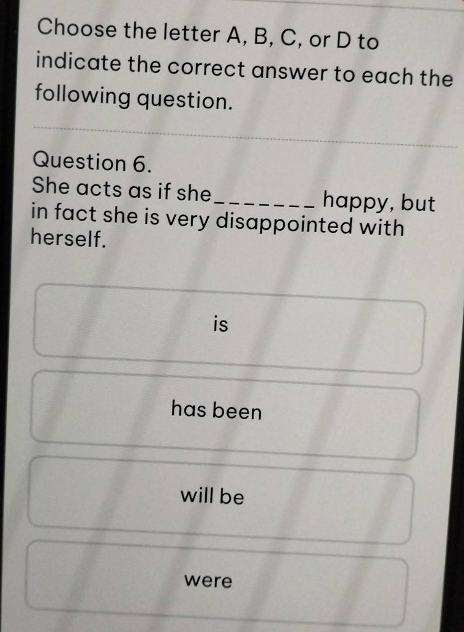 Choose the letter A, B, C, or D to
indicate the correct answer to each the
following question.
Question 6.
She acts as if she_ happy, but
in fact she is very disappointed with
herself.
is
has been
will be
were