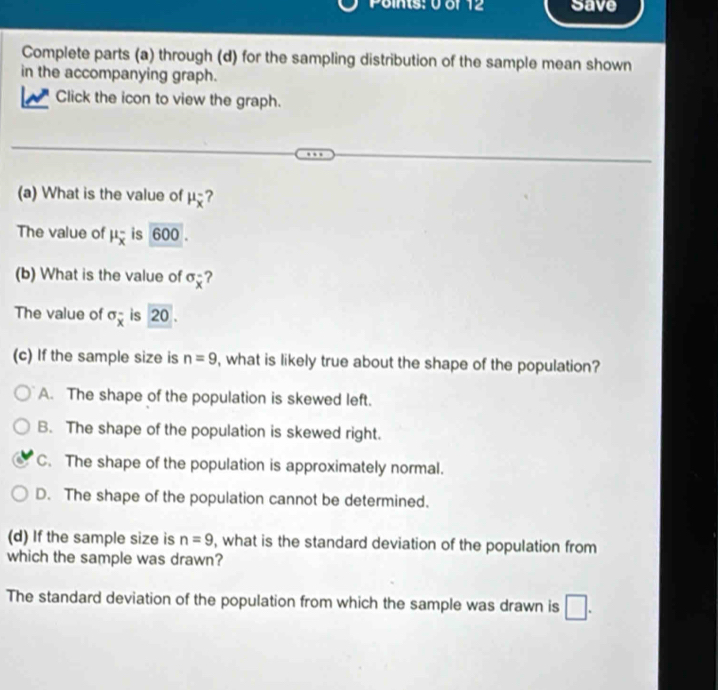 save
Complete parts (a) through (d) for the sampling distribution of the sample mean shown
in the accompanying graph.
Click the icon to view the graph.
(a) What is the value of mu _overline x ?
The value of mu _overline x^- is 600.
(b) What is the value of sigma _overline x ?
The value of sigma _overline x is 20.
(c) If the sample size is n=9 , what is likely true about the shape of the population?
A. The shape of the population is skewed left.
B. The shape of the population is skewed right.
C. The shape of the population is approximately normal.
D. The shape of the population cannot be determined.
(d) If the sample size is n=9 , what is the standard deviation of the population from
which the sample was drawn?
The standard deviation of the population from which the sample was drawn is □.