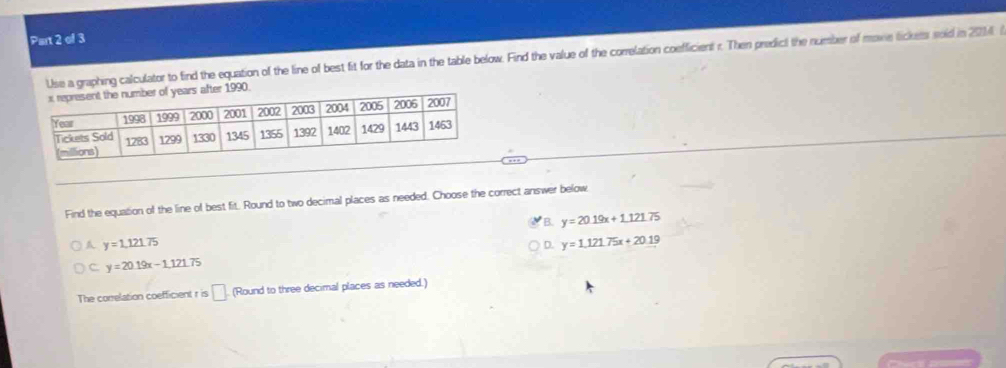 Use a graphing calculator to find the equation of the line of best fit for the data in the table below. Find the value of the correlation coefficient r. Then predict the number of move lickess sold in 201
Find the equation of the line of best fit. Round to two decimal places as needed. Choose the correct answer below
B. y=20.19x+1.121.75
A y=1,121.75
D. y=1.121.75x+20.19
C y=20.19x-1.121.75
The correlation coefficient r is □ (Round to three decimal places as needed.)