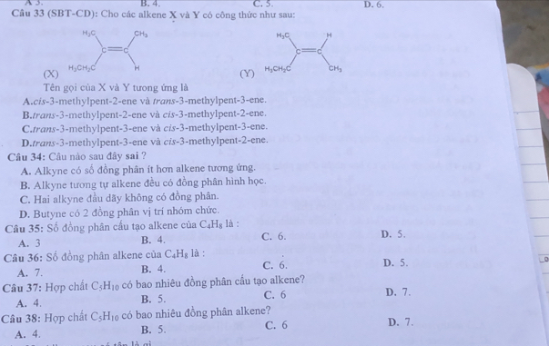 A 3 B. 4. C. 5. D. 6.
Câu 33 (SBT-CD): Cho các alkene X và Y có công thức như sau:
(X)
(Y)
Tên gọi của X và Y tưong ứng là
A.cis-3-methylpent-2-ene và trans-3-methylpent-3-ene.
B.trans-3-methylpent-2-ene và cis-3-methylpent-2-ene.
C.trans-3-methylpent-3-ene và cis-3-methylpent-3-ene.
D.trans-3-methylpent-3-ene và cis-3-methylpent-2-ene.
Câu 34: Câu nào sau đây sai ?
A. Alkyne có số đồng phân ít hơn alkene tương ứng.
B. Alkyne tương tự alkene đều có đồng phân hình học.
C. Hai alkyne đầu dãy không có đồng phân.
D. Butyne có 2 đồng phân vị trí nhóm chức.
Câu 35: Số đồng phân cấu tạo alkene của C_4H_8 là :
A. 3 B. 4. C. 6. D. 5.
Câu 36: Số đồng phân alkene của C_4H_8 là : C. 6. D. 5.
A. 7. B. 4.
Câu 37: Hợp chất C_5H_10 có bao nhiêu đồng phân cầu tạo alkene? D. 7.
A. 4. B. 5. C. 6
Câu 38: Hợp chất C_5H_10 có bao nhiêu đồng phân alkene?
A. 4. B. 5. C. 6 D. 7.