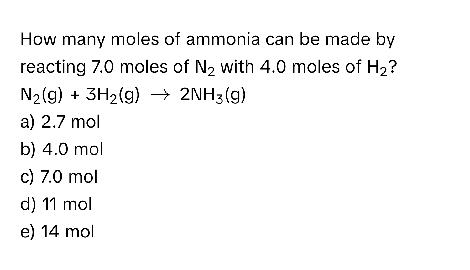 How many moles of ammonia can be made by reacting 7.0 moles of N2 with 4.0 moles of H2?

N2(g) + 3H2(g) $arrow$ 2NH3(g)

a) 2.7 mol
b) 4.0 mol
c) 7.0 mol
d) 11 mol
e) 14 mol