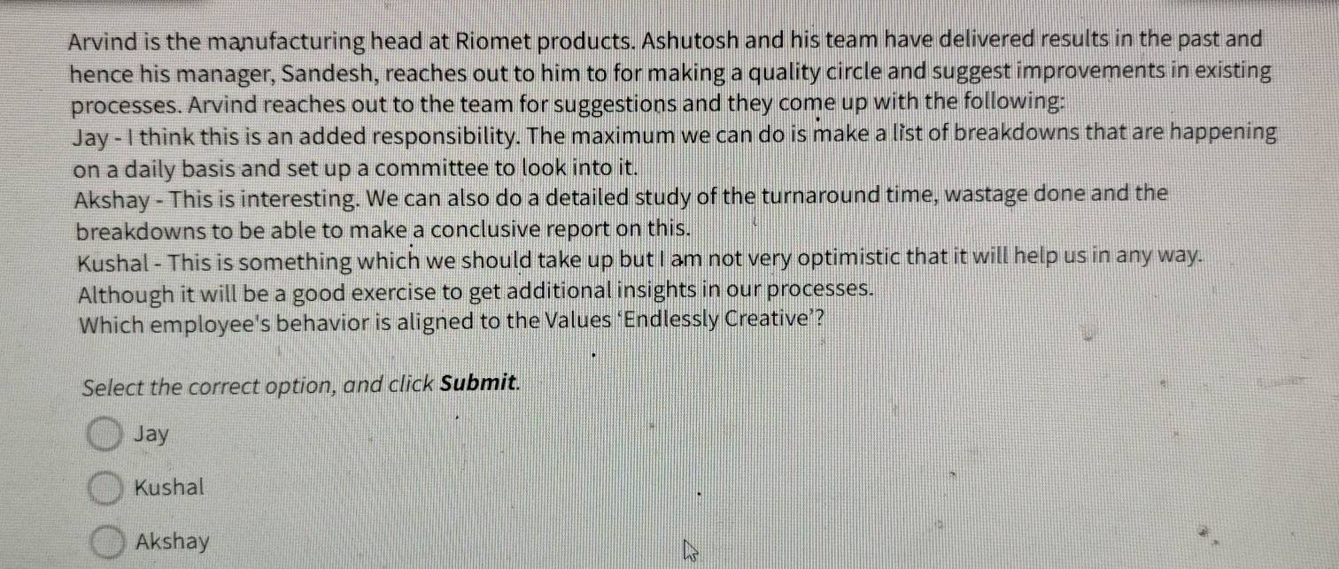 Arvind is the manufacturing head at Riomet products. Ashutosh and his team have delivered results in the past and
hence his manager, Sandesh, reaches out to him to for making a quality circle and suggest improvements in existing
processes. Arvind reaches out to the team for suggestions and they come up with the following:
Jay - I think this is an added responsibility. The maximum we can do is make a list of breakdowns that are happening
on a daily basis and set up a committee to look into it.
Akshay - This is interesting. We can also do a detailed study of the turnaround time, wastage done and the
breakdowns to be able to make a conclusive report on this.
Kushal - This is something which we should take up but I am not very optimistic that it will help us in any way.
Although it will be a good exercise to get additional insights in our processes.
Which employee's behavior is aligned to the Values ‘Endlessly Creative’?
Select the correct option, and click Submit.
Jay
Kushal
Akshay