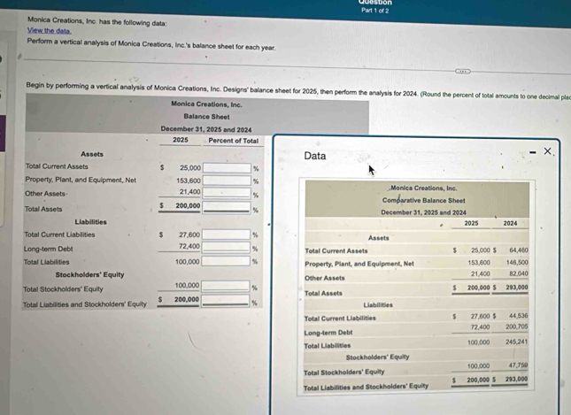 Monica Creations, Inc. has the following data: 
View the data. 
Perform a vertical analysis of Monica Creations, Inc.'s balance sheet for each year. 
_ 
_ 
_ 
Begin by performing a vertical analysis of Monica Creations, Inc. Designs' balance sheet for 2025, then perform the analysis for 2024. (Round the percent of total amounts to one decimal plac 
Monica Creations, Inc. 
Balance Shee 
December 31, 2025 and 2024 
2025 Percent of Total 
Assets Data 
X. 
Total Current Assets $ 25,000 □ %
Property, Plant, and Equipment. Net 153,600 □ %.Monica Creations, Inc. 
Other Assets 21,400 _  % Comparative Balance Sheet
$
Total Assets 200,000 sqrt(1) % December 31, 2025 and 2024 2025 2024 
Liabilities 
Total Current Liabilities 27,600 □ % Assets 
Long-term Debt 72,400 □ % Total Current Assets $ 25,000 $ 64,460
Total Llabilities 100,000 □ % Property, Plant, and Equipment, Net 153,600 146,500
Stockholders' Equity Other Assets 82,040
Total Stockholders' Equity 100,000 _  % Total Assets $ 200,000 $ 21,400 293,000
'Total Liabilities and Stockholders' Equity $ 200,000 overline □  _  % Liabilities 
Total Current Liabilities $ 27,600 $ 72,400 44.536
Long-term Debt 200,705
Total Liabilities 100,000 245,241
Stockholders' Equity 
Total Stockholders' Equity 200,000 $ 100,000 293,000 47,759
Total Liabilities and Stockholders' Equity