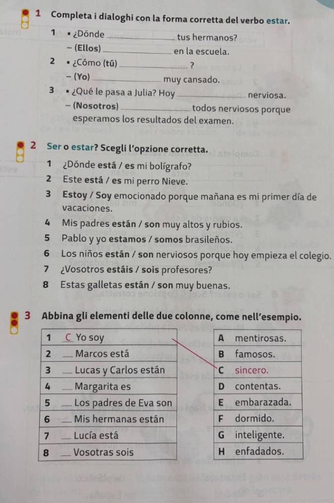 Completa i dialoghi con la forma corretta del verbo estar. 
1 . ¿Dónde _tus hermanos? 
- (Ellos)_ en la escuela. 
2 ¿Cómo (tú) _? 
、 (Yo)_ muy cansado. 
3 ¿Qué le pasa a Julia? Hoy _nerviosa. 
- (Nosotros)_ todos nerviosos porque 
esperamos los resultados del examen. 
2 Ser o estar? Scegli l’opzione corretta. 
1 ¿Dónde está / es mi bolígrafo? 
2 Este está / es mi perro Nieve. 
3 Estoy / Soy emocionado porque mañana es mi primer día de 
vacaciones. 
4 Mis padres están / son muy altos y rubios. 
5 Pablo y yo estamos / somos brasileños. 
6 Los niños están / son nerviosos porque hoy empieza el colegio. 
7 ¿Vosotros estáis / sois profesores? 
8 Estas galletas están / son muy buenas. 
3 Abbina gli elementi delle due colonne, come nell’esempio.