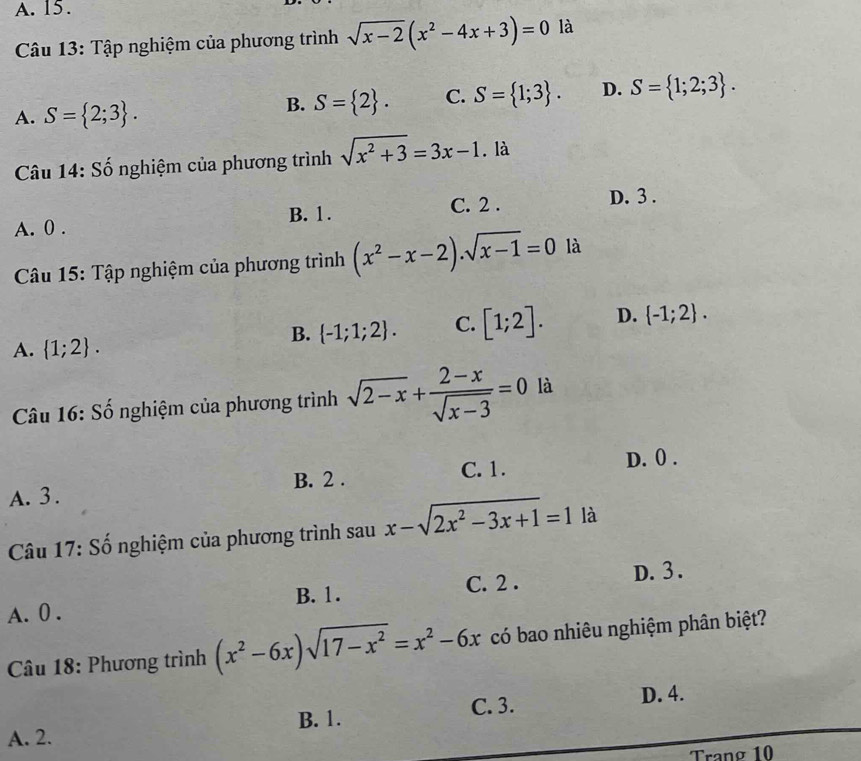 A. 15.
Câu 13: Tập nghiệm của phương trình sqrt(x-2)(x^2-4x+3)=0 là
A. S= 2;3.
B. S= 2. C. S= 1;3. D. S= 1;2;3. 
Câu 14: Số nghiệm của phương trình sqrt(x^2+3)=3x-1. là
B. 1. C. 2. D. 3.
A. 0.
Câu 15: Tập nghiệm của phương trình (x^2-x-2).sqrt(x-1)=0 là
B.  -1;1;2. C. [1;2]. D.  -1;2.
A.  1;2. 
Câu 16: Số nghiệm của phương trình sqrt(2-x)+ (2-x)/sqrt(x-3) =0 là
A. 3. C. 1. D. 0.
B. 2.
Câu 17: Số nghiệm của phương trình sau x-sqrt(2x^2-3x+1)=1 là
A. 0. B. 1. C. 2.
D. 3.
Câu 18: Phương trình (x^2-6x)sqrt(17-x^2)=x^2-6x có bao nhiêu nghiệm phân biệt?
B. 1. C. 3. D. 4.
A. 2.
Tranø 10