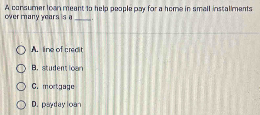 A consumer loan meant to help people pay for a home in small installments
over many years is a _.
A. line of credit
B. student loan
C. mortgage
D. payday loan