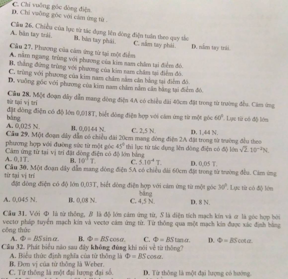 C. Chỉ vuông góc dòng điện.
D. Chỉ vuông góc với cảm ứng từ .
Câu 26. Chiều của lực từ tác dụng lên dòng điện tuân theo quy tắc
A. bàn tay trái. B. bàn tay phải. C. nắm tay phải. D. nắm tay trái.
Câu 27. Phương của cảm ứng từ tại một điểm
A. nằm ngang trùng với phương của kim nam châm tại điểm đó.
B. thằng đứng trùng với phương của kim nam châm tại điểm đó.
C. trùng với phương của kim nam châm nằm cân bằng tại điểm đó.
D. vuông góc với phương của kim nam châm nằm cân bằng tại điểm đó.
Câu 28. Một đoạn dây dẫn mang dòng điện 4A có chiều dài 40cm đặt trong từ trường đều. Cảm ứng
từ tại vị trí
đặt dòng điện có độ lớn 0,018T, biết dòng điện hợp với cảm ứng từ một góc
bằng 60°. Lực từ có độ lớn
A. 0,025 N. B. 0,0144 N. C. 2,5 N. D. 1,44 N.
Câu 29. Một đoạn dây dẫn có chiều dài 20cm mang dòng điện 2A đặt trong từ trường đều theo
phương hợp với đường sức từ một góc 45° thì lực từ tác dụng lên dòng điện có độ lớn sqrt(2).10^(-2)N.
Cảm ứng từ tại vị trí đặt dòng điện có độ lớn băng
A. 0,1T. B. 10^(-3)T. 5.10^(-4)T. D. 0,05 T.
C.
Câu 30. Một đoạn dây dẫn mang dòng điện 5A có chiều dài 60cm đặt trong từ trường đều. Cảm ứng
từ tại vị trí
đặt dòng điện có độ lớn 0,03T, biết dòng điện hợp với cảm ứng từ một góc 30°.  Lực từ có độ lớn
bằng
A. 0,045 N. B. 0,08 N. C. 4,5 N. D. 8 N.
Cầu 31. Với Φ là từ thông, B là độ lớn cảm ứng từ, S là diện tích mạch kín và α là góc hợp bởi
vectơ pháp tuyển mạch kín và vectơ cảm ứng từ. Từ thông qua một mạch kín được xác định bằng
công thức
A. Phi =BSsin alpha . B. Phi =BScos alpha . C. Phi =BStan alpha . D. Phi =BScot alpha .
Câu 32. Phát biểu nào sau đây không đúng khi nói về từ thông?
A. Biểu thức định nghĩa của từ thông là Phi =BS cosα.
B. Đơn vị của từ thông là Weber.
C. Từ thông là một đại lượng đại số. D. Từ thông là một đại lượng có hướng.