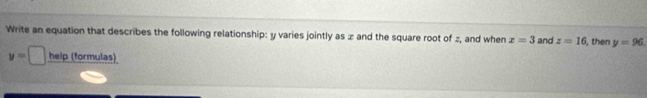 Write an equation that describes the following relationship: y varies jointly as x and the square root of z, and when x=3 and z=16 , then y=96.
y=□ help (formulas)