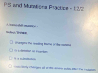 PS and Mutations Practice - 12/2
A frameshift mutation -
Select THREE.
changes the reading frame of the codons
is a deletion or insertion
is a substitution
most likely changes all of the amino acids after the mutation