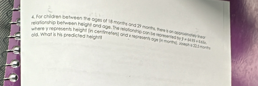 For children between the ages of 18 months and 29 months, there is an approximately linea 
relationship between height and age. The relationship can be represented by 9=64.93+0.63x. 
old. What is his predicted height? 
where y represents height (in centimeters) and x represents age (in months). Joseph is 22.5 months