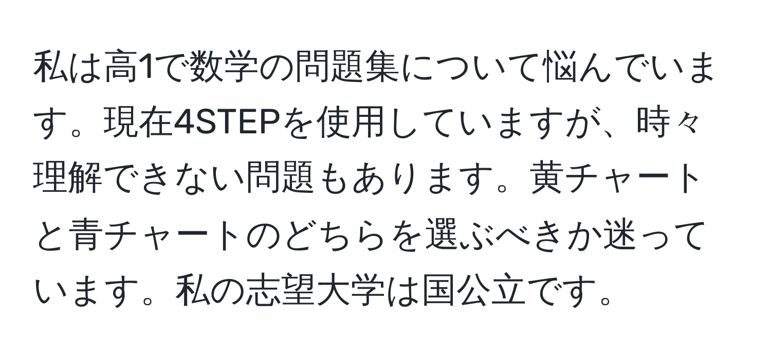 私は高1で数学の問題集について悩んでいます。現在4STEPを使用していますが、時々理解できない問題もあります。黄チャートと青チャートのどちらを選ぶべきか迷っています。私の志望大学は国公立です。