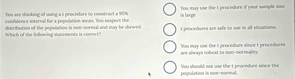 You may use the t procedure if your sample size
You are thinking of using a t procedure to construct a 95% is large
confidence interval for a population mean. You suspect the
distribution of the population is non-normal and may be skewed.
t procedures are safe to use in all situations.
Which of the following statements is correct?
You may use the t procedure since t procedures
are always robust to non-normality.
You should not use the t procedure since the
population is non-normal.