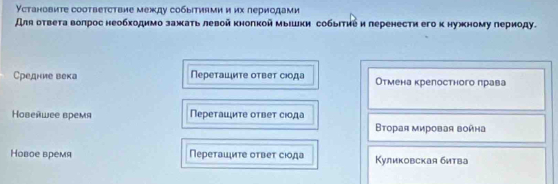 Установите соотвеτствие между событиями и их лериодами
Аля ответа волрос необходимо зажаτь левой кнолкой мыΙшки собыΙτие и леренести егоκ нужному периоду.
Средние века Перетаιиτе отвеτ сιода Отмена крелостного лрава
Hовейwее время Переτаιиτе отвеτ сюода
Βторая мировая война
Новое время Переташιиτе отвеτ сюода Куликовская битва