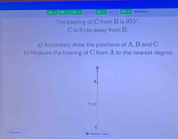 2A 2B 20 2D X 2E 2F 2G Summary 
The bearing of C from B is 055°.
C is 6 cm away from B. 
a) Accurately draw the positions of A, B and C. 
b) Measure the bearing of C from A to the nearest degree. 
N 
A.
9 cm
B 
< Previous Watch video