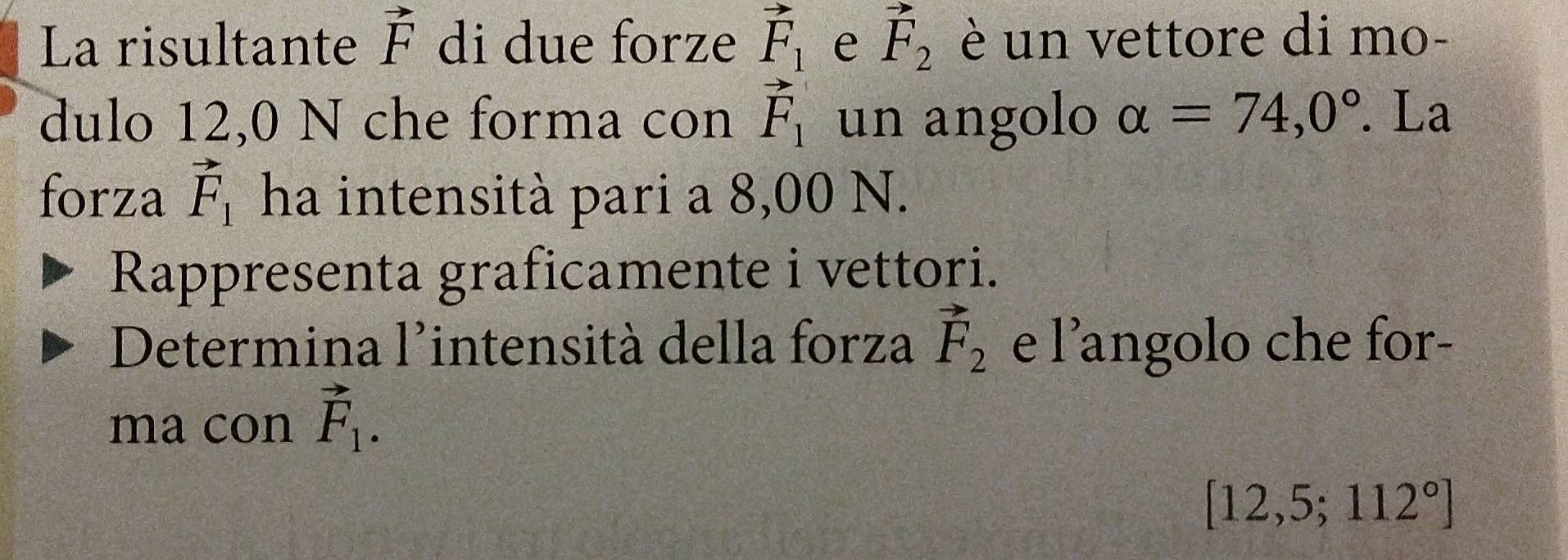 La risultante vector F di due forze vector F_1 e vector F_2 è un vettore di mo- 
dulo 12,0 N che forma con vector F_1 un angolo alpha =74,0°. La 
forza vector F_1 ha intensità pari a 8,00 N. 
Rappresenta graficamente i vettori. 
Determina l'intensità della forza vector F_2 e l’angolo che for- 
ma con vector F_1.
[12,5;112°]