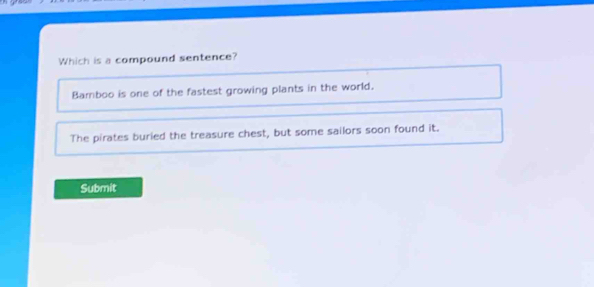 Which is a compound sentence?
Bamboo is one of the fastest growing plants in the world.
The pirates buried the treasure chest, but some sailors soon found it.
Submit