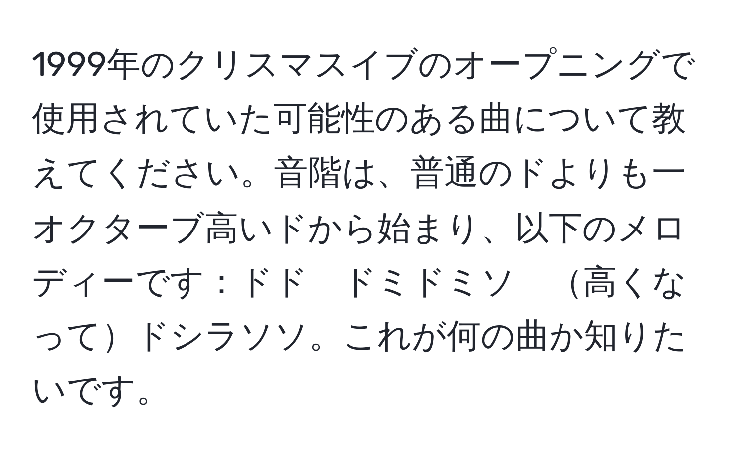 1999年のクリスマスイブのオープニングで使用されていた可能性のある曲について教えてください。音階は、普通のドよりも一オクターブ高いドから始まり、以下のメロディーです：ドド　ドミドミソ　高くなってドシラソソ。これが何の曲か知りたいです。