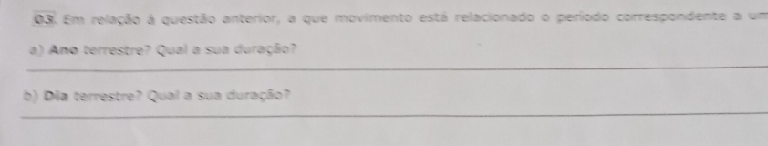 Em relação à questão anterior, a que movimento está relacionado o período correspondente a um 
a) Ano terrestre? Qual a sua duração? 
_ 
b) Dia terrestre? Qual a sua duração? 
_