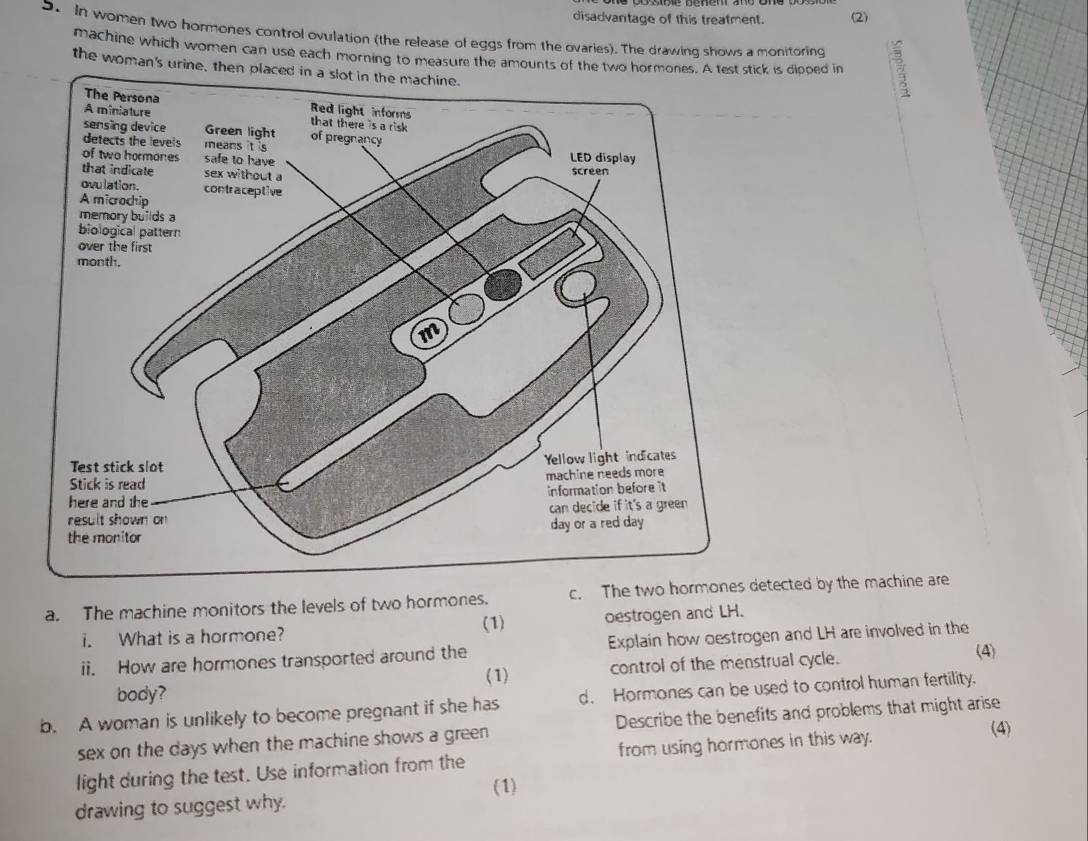 disadvantage of this treatment. (2) 
9 In women two hormones control ovulation (the release of eggs from the ovaries). The drawing shows a monitoring E 
machine which women can use each morning to measure the amounts of the two horck is dlooed in 
the woman's urine, then 
a. The machine monitors the levels of two hormones. c. The two hormonesetected by the machine are 
(1) 
i. What is a hormone? oestrogen and LH. 
ii. How are hormones transported around the Explain how oestrogen and LH are involved in the 
body? (1) control of the menstrual cycle. (4) 
b. A woman is unlikely to become pregnant if she has d. Hormones can be used to control human fertility. 
(4) 
sex on the days when the machine shows a green Describe the benefits and problems that might arise 
light during the test. Use information from the from using hormones in this way. 
(1) 
drawing to suggest why.
