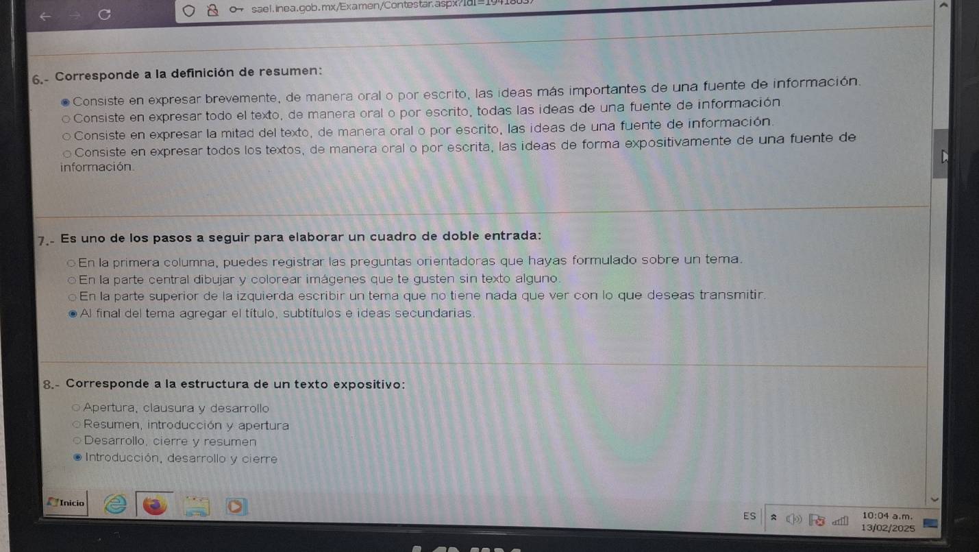 sael.inea.gob.mx/Examen/Contestar.aspx?Id=1.
6.- Corresponde a la definición de resumen:
Consiste en expresar brevemente, de manera oral o por escrito, las ideas más importantes de una fuente de información.
Consiste en expresar todo el texto, de manera oral o por escrito, todas las ideas de una fuente de información
Consiste en expresar la mitad del texto, de manera oral o por escrito, las ideas de una fuente de información
Consiste en expresar todos los textos, de manera oral o por escrita, las ideas de forma expositivamente de una fuente de
información
7. Es uno de los pasos a seguir para elaborar un cuadro de doble entrada:
En la primera columna, puedes registrar las preguntas orientadoras que hayas formulado sobre un tema.
En la parte central dibujar y colorear imágenes que te gusten sin texto alguno
En la parte superior de la izquierda escribir un tema que no tiene nada que ver con lo que deseas transmitir.
Al final del tema agregar el título, subtítulos e ideas secundarias.
8.- Corresponde a la estructura de un texto expositivo:
Apertura, clausura y desarrollo
Resumen, introducción y apertura
Desarrollo, cierre y resumen
Introducción, desarrollo y cierre
Inicio
ES = 10:04 a.m.
13/02/2025